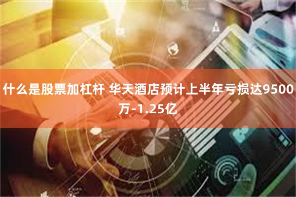 什么是股票加杠杆 华天酒店预计上半年亏损达9500万-1.25亿
