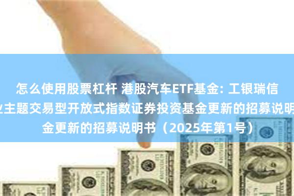 怎么使用股票杠杆 港股汽车ETF基金: 工银瑞信中证港股通汽车产业主题交易型开放式指数证券投资基金更新的招募说明书（2025年第1号）