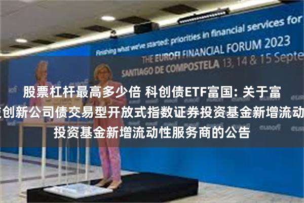 股票杠杆最高多少倍 科创债ETF富国: 关于富国中证AAA科技创新公司债交易型开放式指数证券投资基金新增流动性服务商的公告