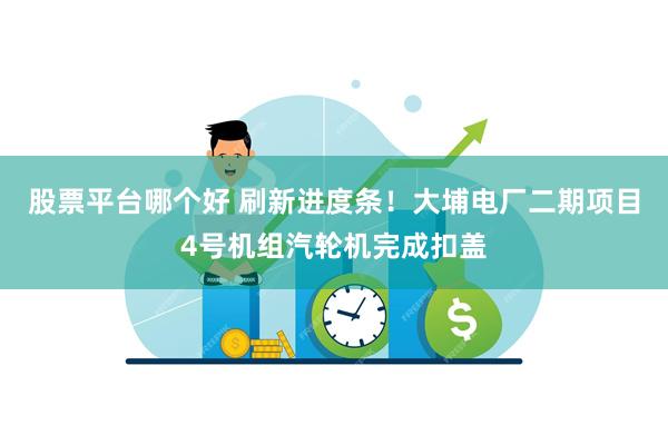 股票平台哪个好 刷新进度条！大埔电厂二期项目4号机组汽轮机完成扣盖