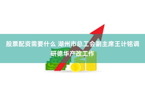 股票配资需要什么 湖州市总工会副主席王计铭调研德华产改工作