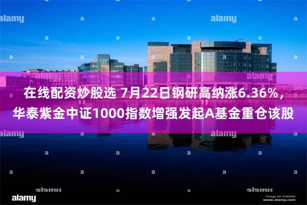 在线配资炒股选 7月22日钢研高纳涨6.36%，华泰紫金中证1000指数增强发起A基金重仓该股