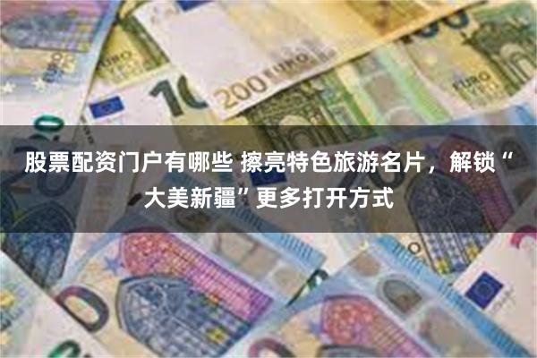 股票配资门户有哪些 擦亮特色旅游名片，解锁“大美新疆”更多打开方式
