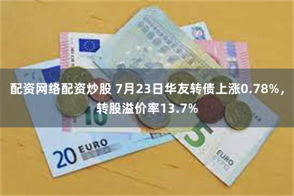 配资网络配资炒股 7月23日华友转债上涨0.78%，转股溢价率13.7%