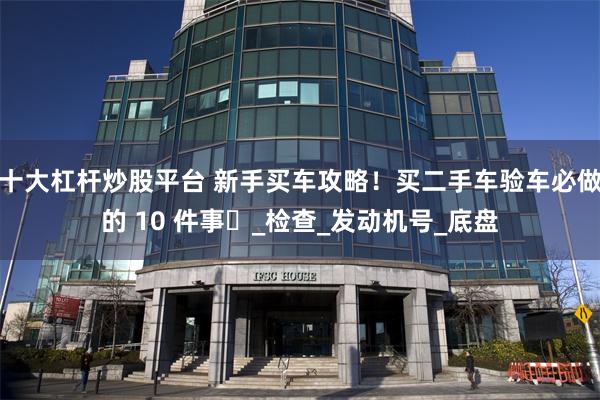 十大杠杆炒股平台 新手买车攻略！买二手车验车必做的 10 件事️_检查_发动机号_底盘