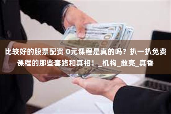 比较好的股票配资 0元课程是真的吗？扒一扒免费课程的那些套路和真相！_机构_敢亮_真香
