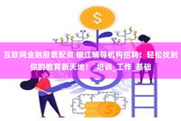 互联网金融股票配资 椒江辅导机构招聘：轻松找到你的教育新天地！_培训_工作_基础