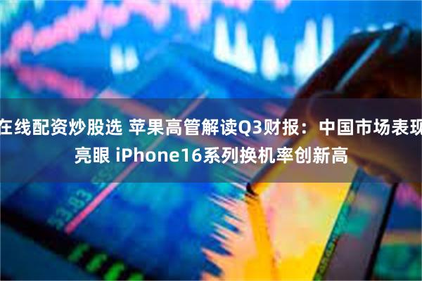 在线配资炒股选 苹果高管解读Q3财报：中国市场表现亮眼 iPhone16系列换机率创新高