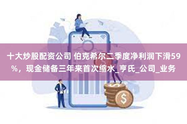 十大炒股配资公司 伯克希尔二季度净利润下滑59%，现金储备三年来首次缩水_亨氏_公司_业务