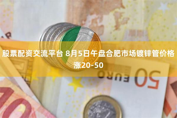 股票配资交流平台 8月5日午盘合肥市场镀锌管价格涨20-50