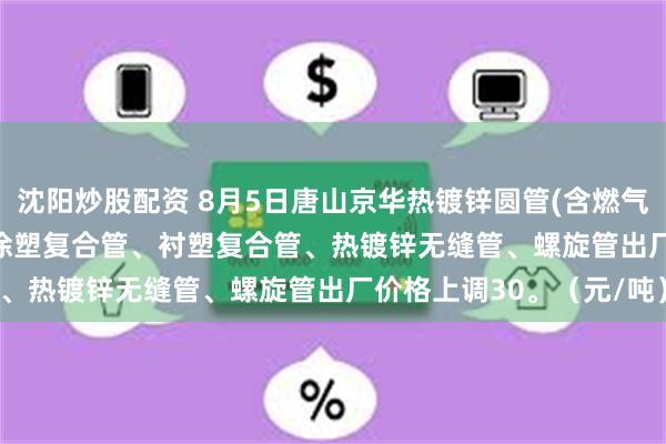 沈阳炒股配资 8月5日唐山京华热镀锌圆管(含燃气管、273-325系列)、涂塑复合管、衬塑复合管、热镀锌无缝管、螺旋管出厂价格上调30。（元/吨）
