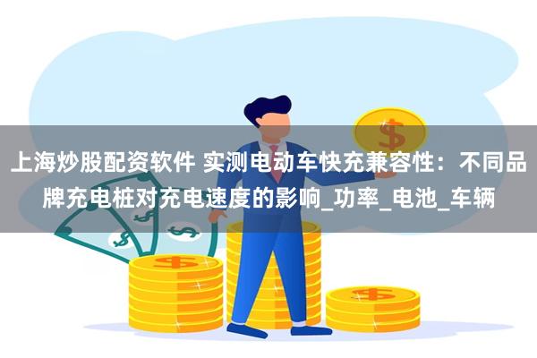 上海炒股配资软件 实测电动车快充兼容性：不同品牌充电桩对充电速度的影响_功率_电池_车辆