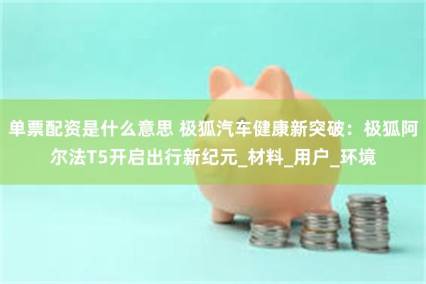 单票配资是什么意思 极狐汽车健康新突破：极狐阿尔法T5开启出行新纪元_材料_用户_环境
