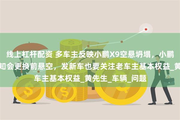 线上杠杆配资 多车主反映小鹏X9空悬坍塌，小鹏未说明原因只告知会更换前悬空，发新车也要关注老车主基本权益_黄先生_车辆_问题