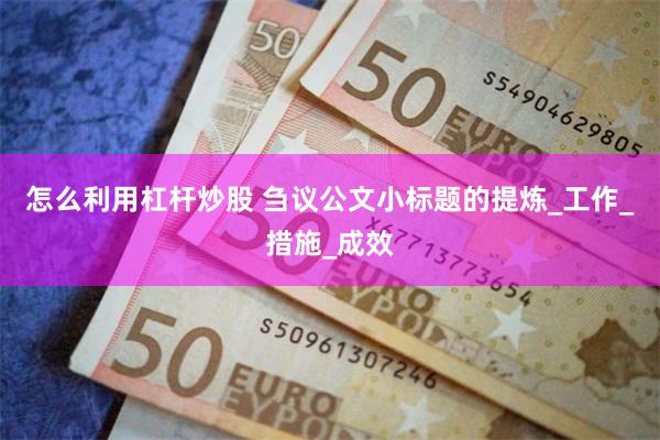 怎么利用杠杆炒股 刍议公文小标题的提炼_工作_措施_成效