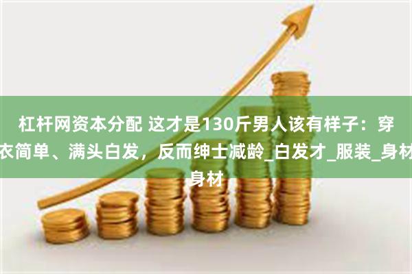杠杆网资本分配 这才是130斤男人该有样子：穿衣简单、满头白发，反而绅士减龄_白发才_服装_身材