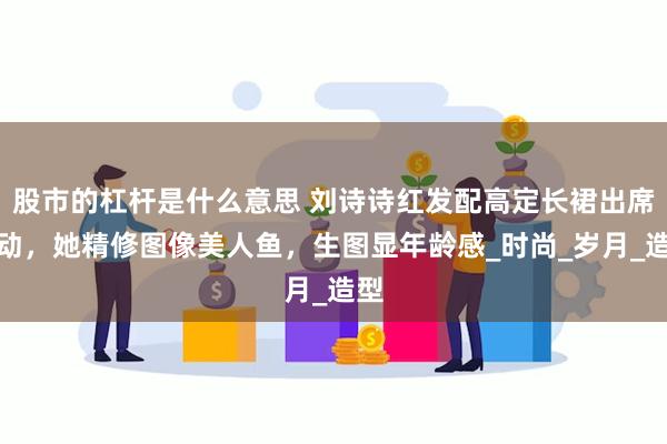 股市的杠杆是什么意思 刘诗诗红发配高定长裙出席活动，她精修图像美人鱼，生图显年龄感_时尚_岁月_造型