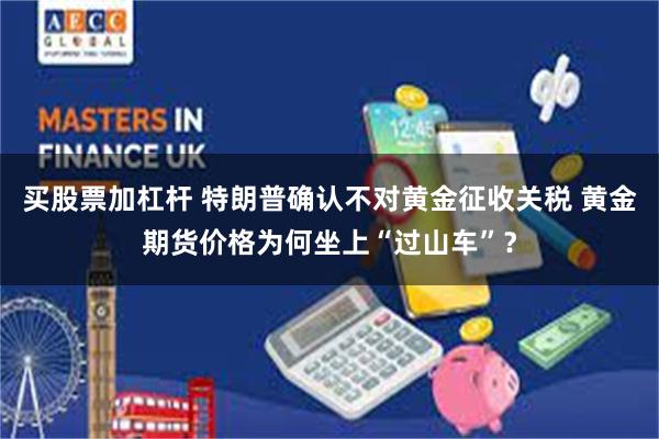 买股票加杠杆 特朗普确认不对黄金征收关税 黄金期货价格为何坐上“过山车”？