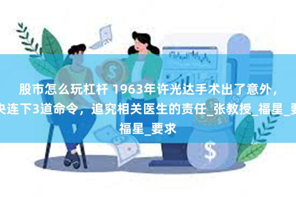 股市怎么玩杠杆 1963年许光达手术出了意外，中央连下3道命令，追究相关医生的责任_张教授_福星_要求