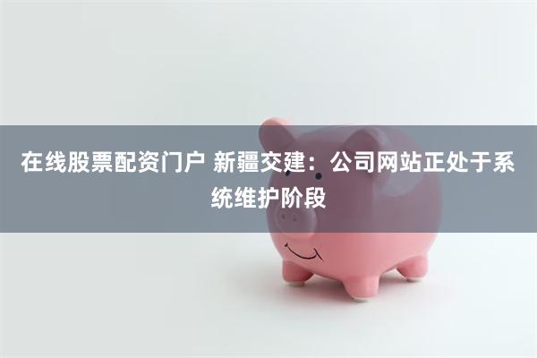 在线股票配资门户 新疆交建：公司网站正处于系统维护阶段