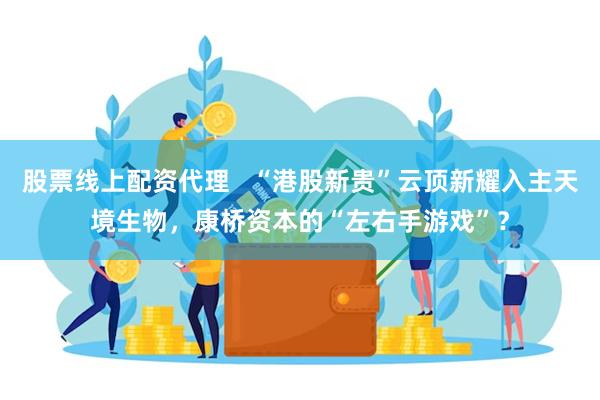 股票线上配资代理   “港股新贵”云顶新耀入主天境生物，康桥资本的“左右手游戏”？