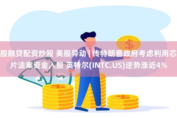股融贷配资炒股 美股异动 | 传特朗普政府考虑利用芯片法案资金入股 英特尔(INTC.US)逆势涨近4%