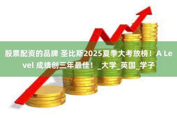 股票配资的品牌 圣比斯2025夏季大考放榜！A Level 成绩创三年最佳！_大学_英国_学子