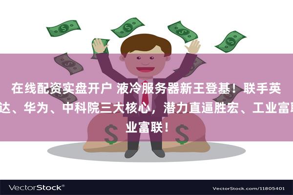 在线配资实盘开户 液冷服务器新王登基！联手英伟达、华为、中科院三大核心，潜力直逼胜宏、工业富联！