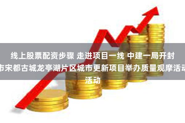 线上股票配资步骤 走进项目一线 中建一局开封市宋都古城龙亭湖片区城市更新项目举办质量观摩活动