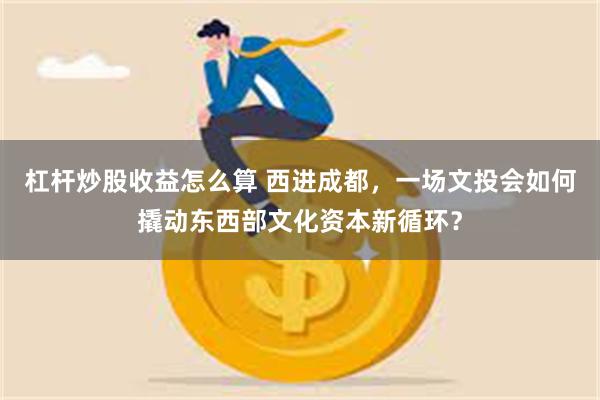 杠杆炒股收益怎么算 西进成都，一场文投会如何撬动东西部文化资本新循环？