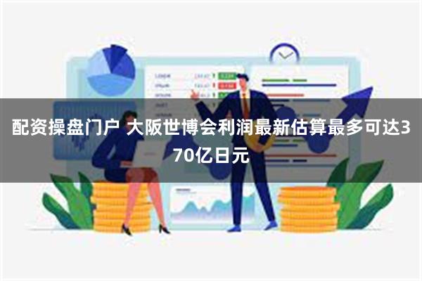 配资操盘门户 大阪世博会利润最新估算最多可达370亿日元